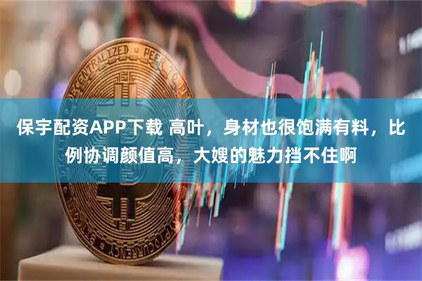 保宇配资APP下载 高叶，身材也很饱满有料，比例协调颜值高，大嫂的魅力挡不住啊
