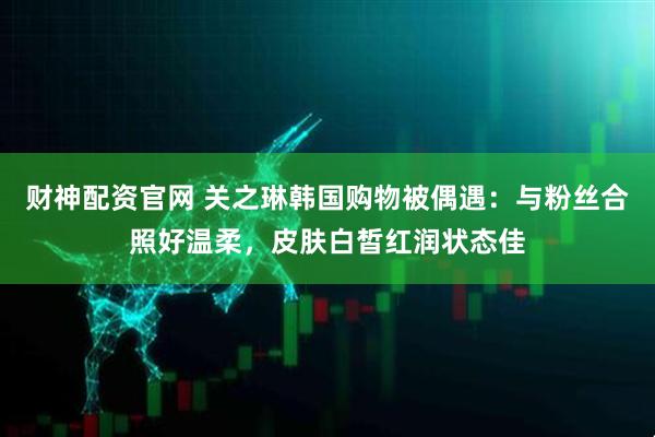 财神配资官网 关之琳韩国购物被偶遇：与粉丝合照好温柔，皮肤白皙红润状态佳