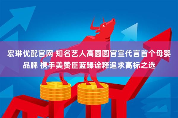 宏琳优配官网 知名艺人高圆圆官宣代言首个母婴品牌 携手美赞臣蓝臻诠释追求高标之选