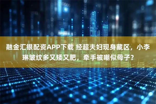 融金汇银配资APP下载 经超夫妇现身藏区，小李琳皱纹多又矮又肥，牵手被嘲似母子？
