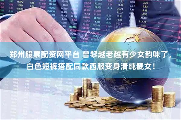 郑州股票配资网平台 曾黎越老越有少女韵味了，白色短裤搭配同款西服变身清纯靓女！