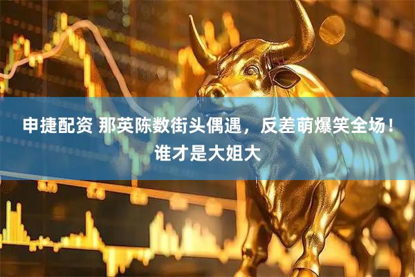 申捷配资 那英陈数街头偶遇，反差萌爆笑全场！谁才是大姐大