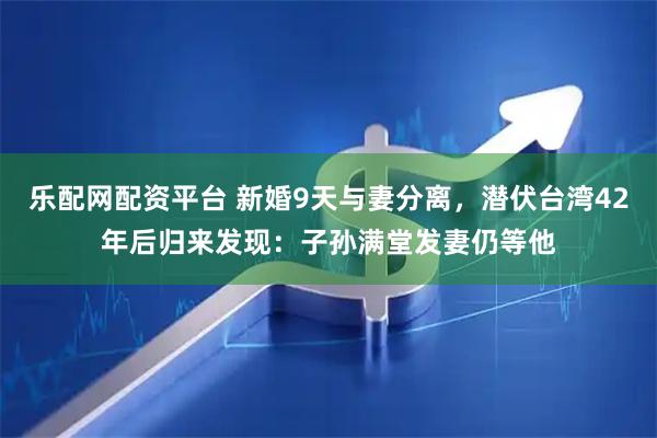 乐配网配资平台 新婚9天与妻分离，潜伏台湾42年后归来发现：子孙满堂发妻仍等他