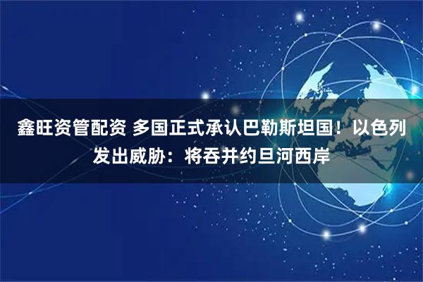 鑫旺资管配资 多国正式承认巴勒斯坦国！以色列发出威胁：将吞并约旦河西岸