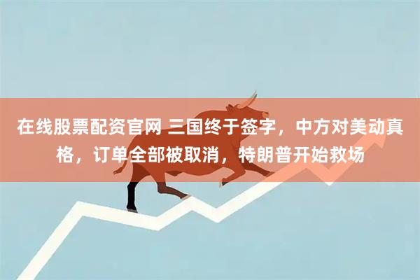 在线股票配资官网 三国终于签字，中方对美动真格，订单全部被取消，特朗普开始救场