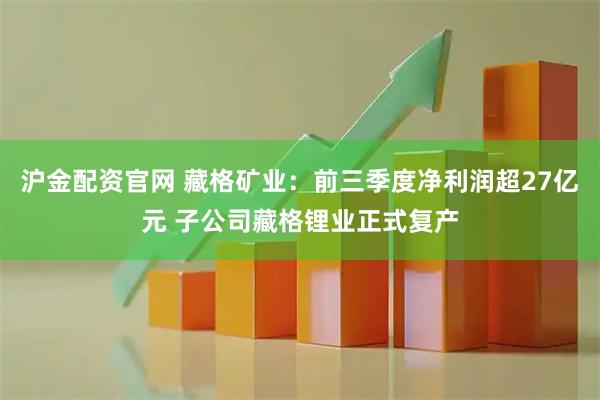 沪金配资官网 藏格矿业：前三季度净利润超27亿元 子公司藏格锂业正式复产
