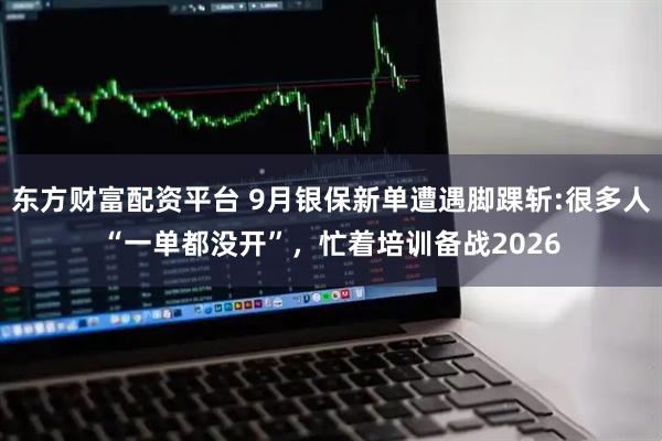 东方财富配资平台 9月银保新单遭遇脚踝斩:很多人“一单都没开”，忙着培训备战2026