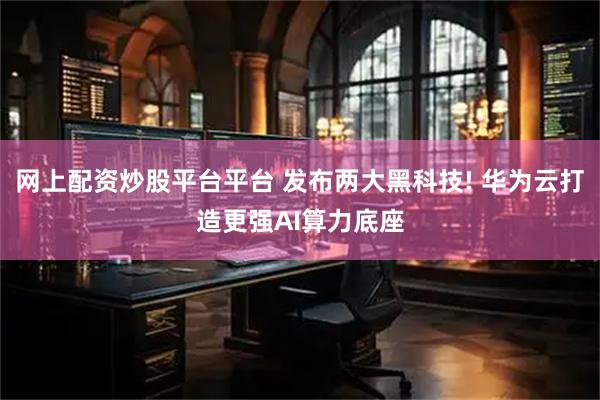 网上配资炒股平台平台 发布两大黑科技! 华为云打造更强AI算力底座