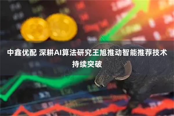 中鑫优配 深耕AI算法研究王旭推动智能推荐技术持续突破
