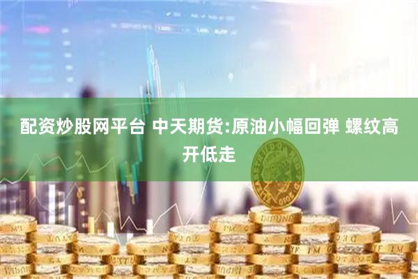 配资炒股网平台 中天期货:原油小幅回弹 螺纹高开低走