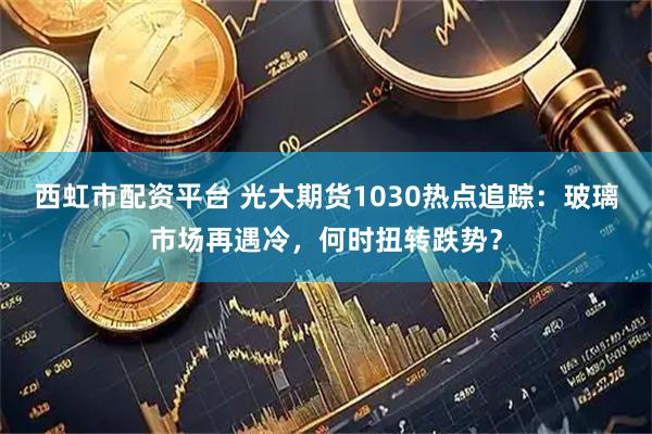 西虹市配资平台 光大期货1030热点追踪：玻璃市场再遇冷，何时扭转跌势？