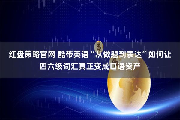 红盘策略官网 酷带英语“从做题到表达”如何让四六级词汇真正变成口语资产