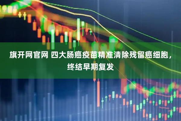 旗开网官网 四大肠癌疫苗精准清除残留癌细胞，终结早期复发