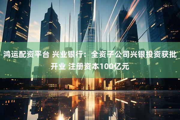 鸿运配资平台 兴业银行：全资子公司兴银投资获批开业 注册资本100亿元