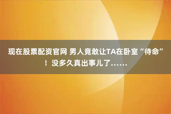 现在股票配资官网 男人竟敢让TA在卧室“待命”！没多久真出事儿了……