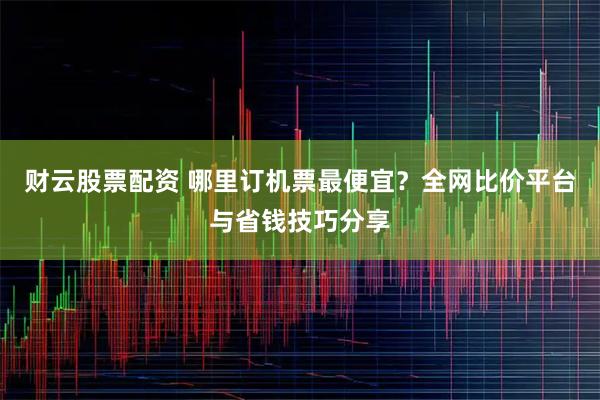 财云股票配资 哪里订机票最便宜？全网比价平台与省钱技巧分享
