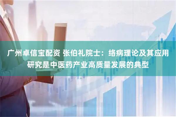 广州卓信宝配资 张伯礼院士：络病理论及其应用研究是中医药产业高质量发展的典型
