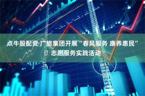 点牛股配资 广旅集团开展“春风服务 康养惠民”​志愿服务实践活动