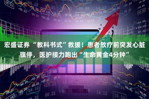 宏盛证券 “教科书式”救援！患者放疗前突发心脏骤停，医护接力跑出“生命黄金4分钟”