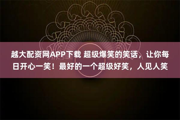 越大配资网APP下载 超级爆笑的笑话，让你每日开心一笑！最好的一个超级好笑，人见人笑