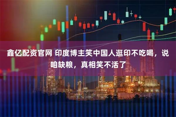 鑫亿配资官网 印度博主笑中国人逛印不吃喝，说咱缺粮，真相笑不活了