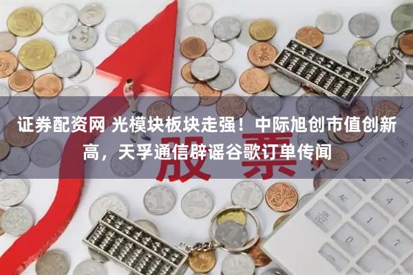 证券配资网 光模块板块走强！中际旭创市值创新高，天孚通信辟谣谷歌订单传闻