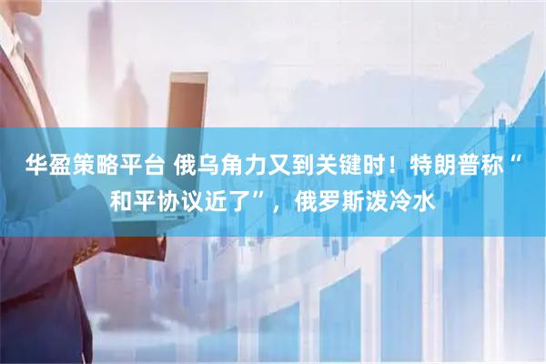 华盈策略平台 俄乌角力又到关键时！特朗普称“和平协议近了”，俄罗斯泼冷水