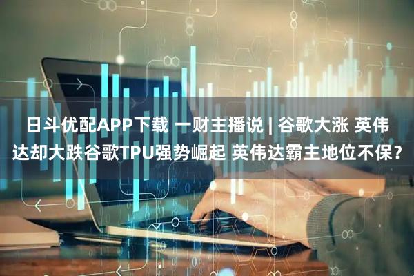 日斗优配APP下载 一财主播说 | 谷歌大涨 英伟达却大跌谷歌TPU强势崛起 英伟达霸主地位不保？