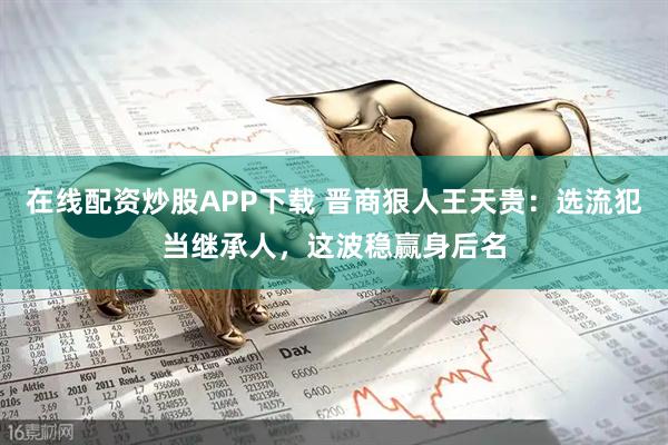 在线配资炒股APP下载 晋商狠人王天贵：选流犯当继承人，这波稳赢身后名