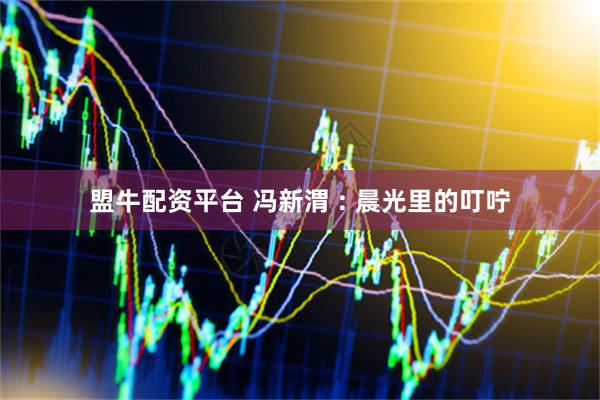 盟牛配资平台 冯新渭 : 晨光里的叮咛
