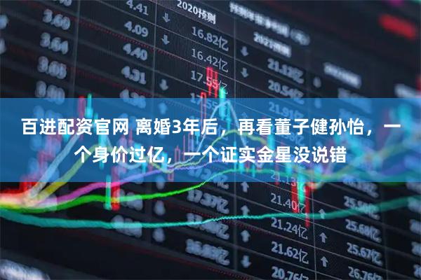 百进配资官网 离婚3年后，再看董子健孙怡，一个身价过亿，一个证实金星没说错
