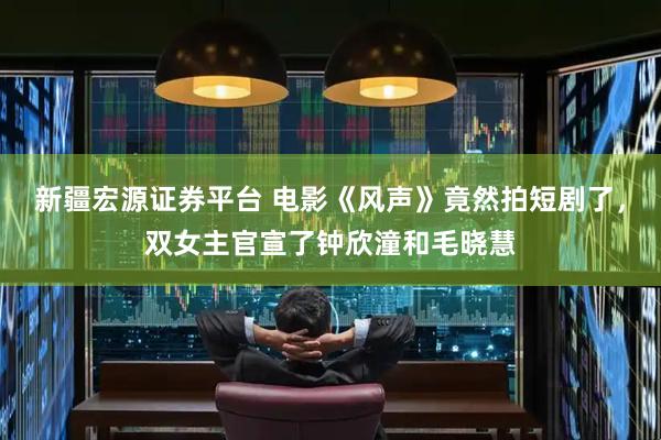 新疆宏源证券平台 电影《风声》竟然拍短剧了，双女主官宣了钟欣潼和毛晓慧