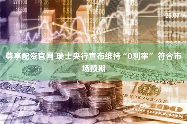 尊享配资官网 瑞士央行宣布维持“0利率” 符合市场预期
