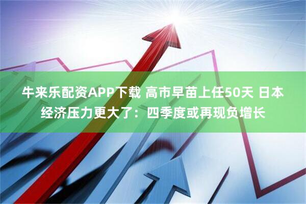 牛来乐配资APP下载 高市早苗上任50天 日本经济压力更大了：四季度或再现负增长