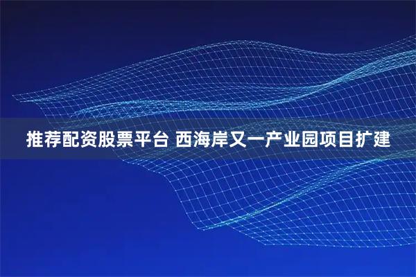 推荐配资股票平台 西海岸又一产业园项目扩建