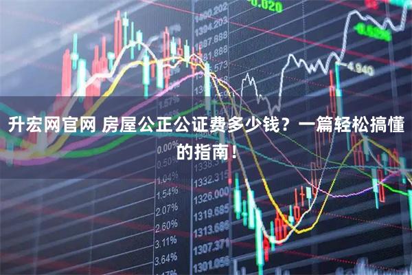 升宏网官网 房屋公正公证费多少钱？一篇轻松搞懂的指南！