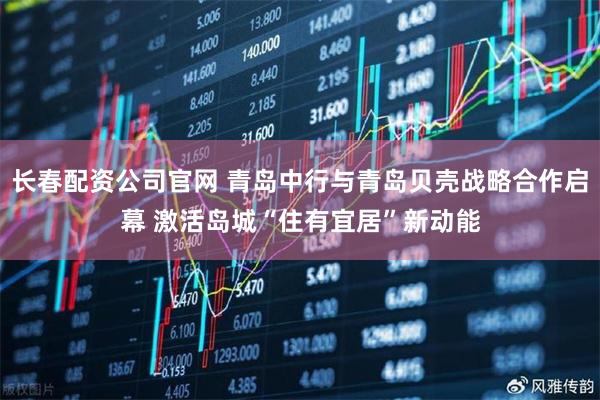 长春配资公司官网 青岛中行与青岛贝壳战略合作启幕 激活岛城“住有宜居”新动能