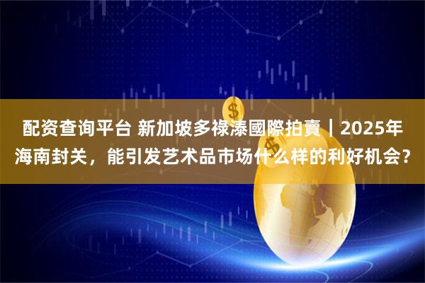 配资查询平台 新加坡多祿溙國際拍賣｜2025年海南封关，能引发艺术品市场什么样的利好机会？