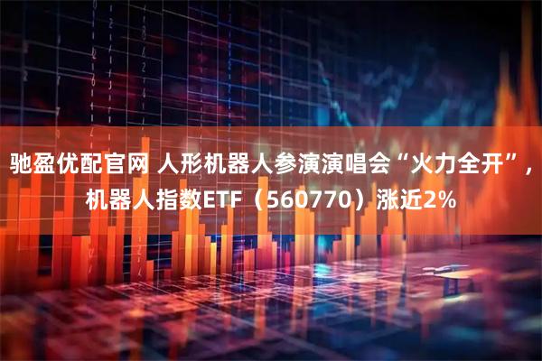 驰盈优配官网 人形机器人参演演唱会“火力全开”，机器人指数ETF（560770）涨近2%