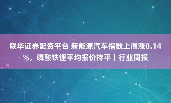 联华证券配资平台 新能源汽车指数上周涨0.14%，磷酸铁锂平均报价持平丨行业周报