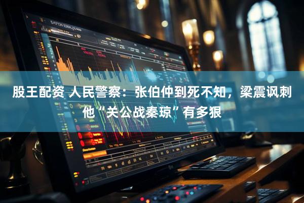 股王配资 人民警察：张伯仲到死不知，梁震讽刺他“关公战秦琼”有多狠