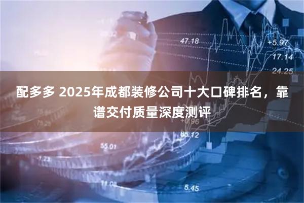 配多多 2025年成都装修公司十大口碑排名，靠谱交付质量深度测评