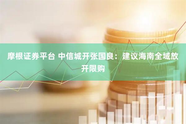 摩根证券平台 中信城开张国良：建议海南全域放开限购