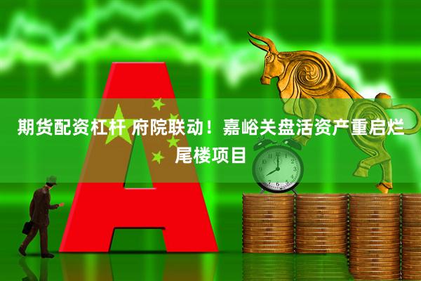 期货配资杠杆 府院联动！嘉峪关盘活资产重启烂尾楼项目