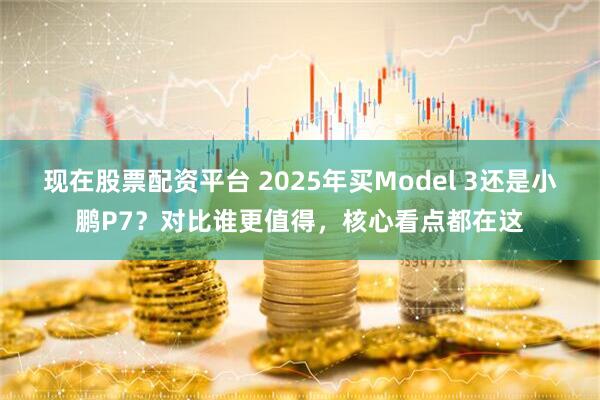 现在股票配资平台 2025年买Model 3还是小鹏P7？对比谁更值得，核心看点都在这