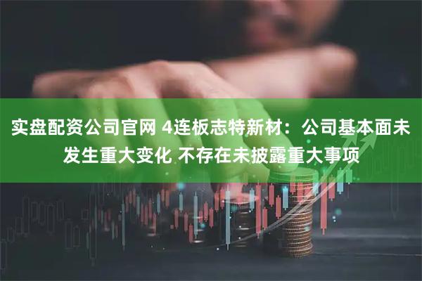 实盘配资公司官网 4连板志特新材：公司基本面未发生重大变化 不存在未披露重大事项