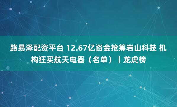 路易泽配资平台 12.67亿资金抢筹岩山科技 机构狂买航天电器（名单）丨龙虎榜