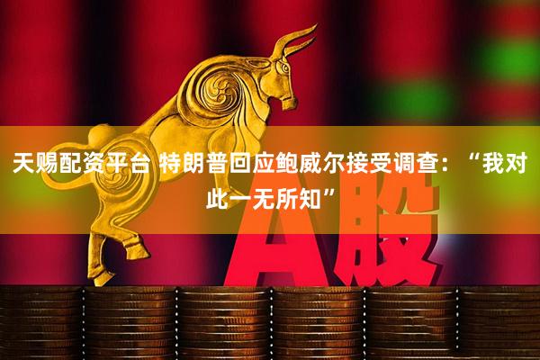 天赐配资平台 特朗普回应鲍威尔接受调查：“我对此一无所知”