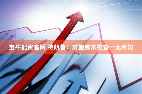 宝牛配资官网 特朗普：对鲍威尔被查一无所知