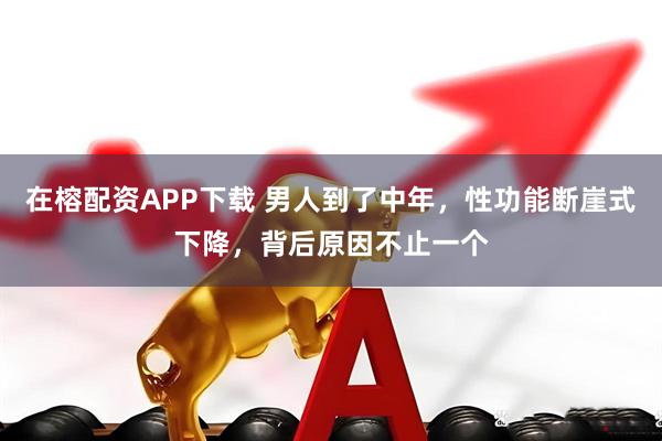 在榕配资APP下载 男人到了中年，性功能断崖式下降，背后原因不止一个